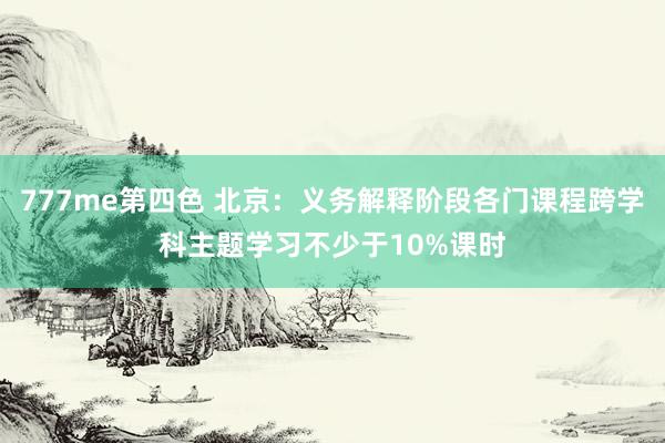 777me第四色 北京：义务解释阶段各门课程跨学科主题学习不少于10%课时