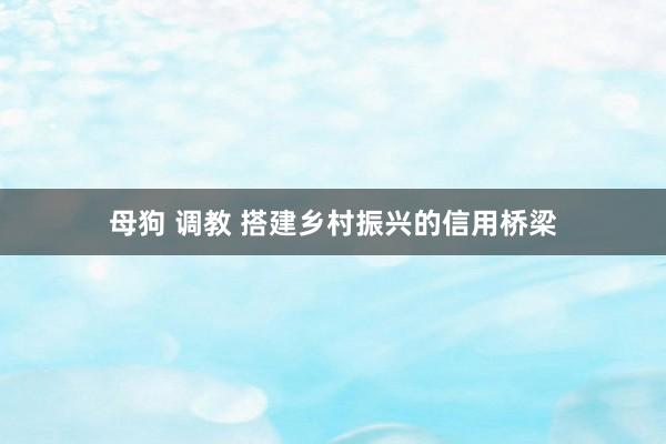 母狗 调教 搭建乡村振兴的信用桥梁