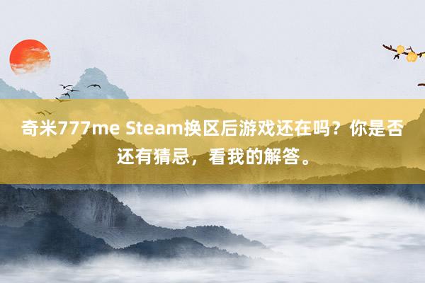 奇米777me Steam换区后游戏还在吗？你是否还有猜忌，看我的解答。