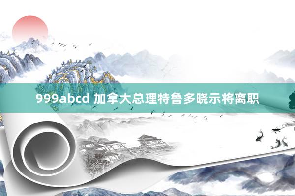 999abcd 加拿大总理特鲁多晓示将离职