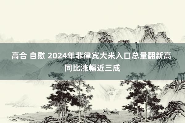 高合 自慰 2024年菲律宾大米入口总量翻新高 同比涨幅近三成