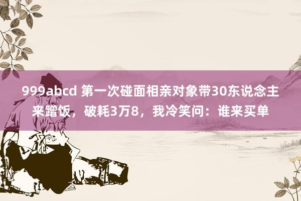 999abcd 第一次碰面相亲对象带30东说念主来蹭饭，破耗3万8，我冷笑问：谁来买单