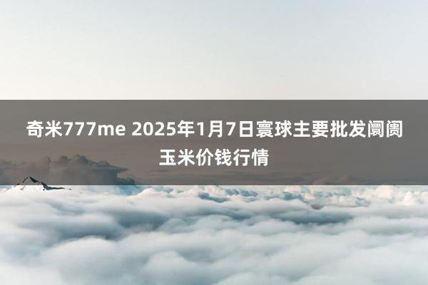 奇米777me 2025年1月7日寰球主要批发阛阓玉米价钱行情