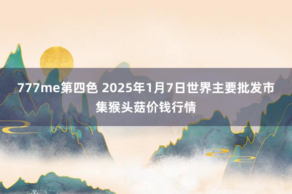 777me第四色 2025年1月7日世界主要批发市集猴头菇价钱行情