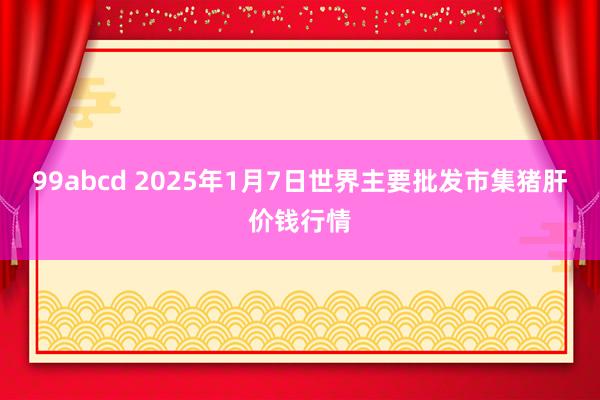 99abcd 2025年1月7日世界主要批发市集猪肝价钱行情