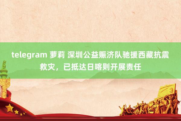 telegram 萝莉 深圳公益赈济队驰援西藏抗震救灾，已抵达日喀则开展责任