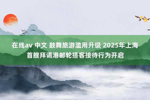 在线av 中文 鼓舞旅游滥用升级 2025年上海首艘拜谒港邮轮搭客接待行为开启