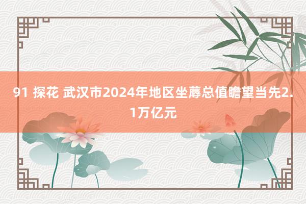 91 探花 武汉市2024年地区坐蓐总值瞻望当先2.1万亿元