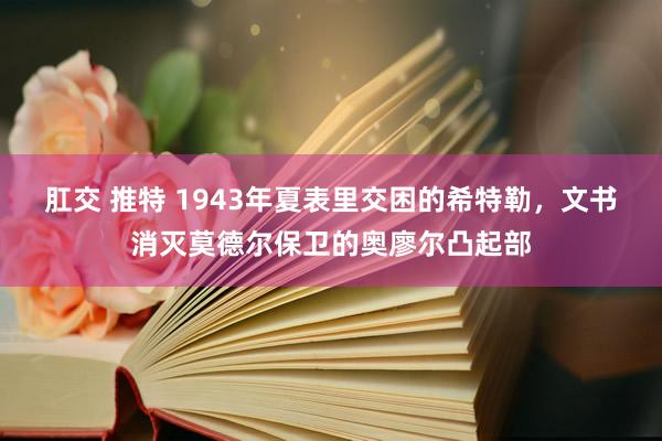 肛交 推特 1943年夏表里交困的希特勒，文书消灭莫德尔保卫的奥廖尔凸起部