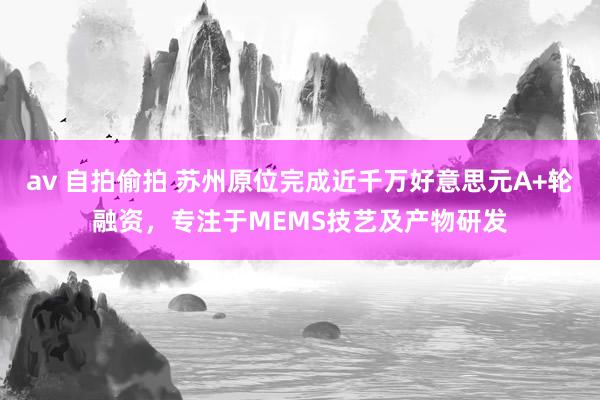 av 自拍偷拍 苏州原位完成近千万好意思元A+轮融资，专注于MEMS技艺及产物研发