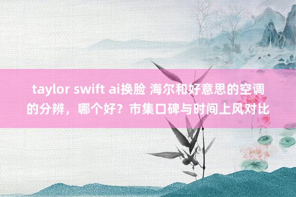 taylor swift ai换脸 海尔和好意思的空调的分辨，哪个好？市集口碑与时间上风对比