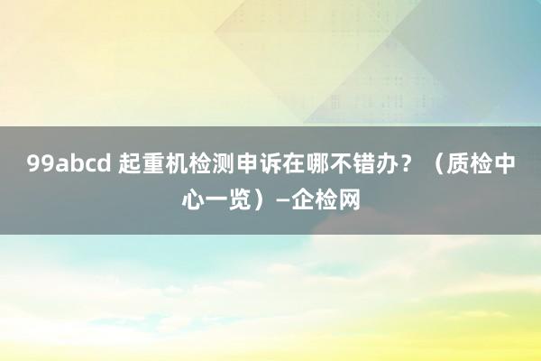 99abcd 起重机检测申诉在哪不错办？（质检中心一览）—企检网