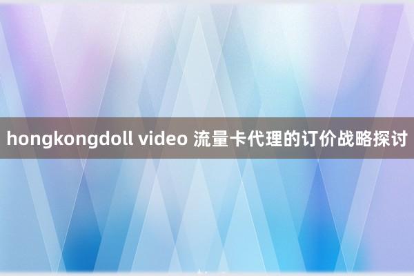 hongkongdoll video 流量卡代理的订价战略探讨