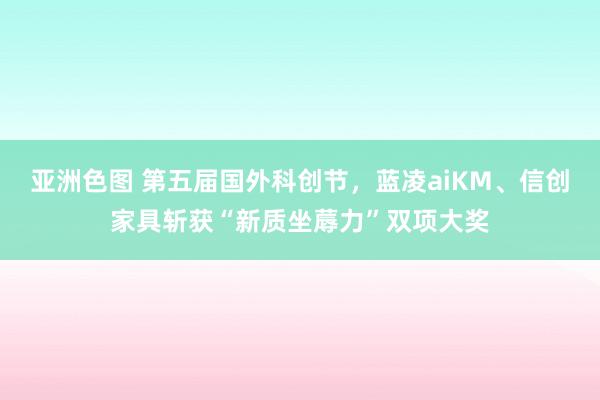 亚洲色图 第五届国外科创节，蓝凌aiKM、信创家具斩获“新质坐蓐力”双项大奖