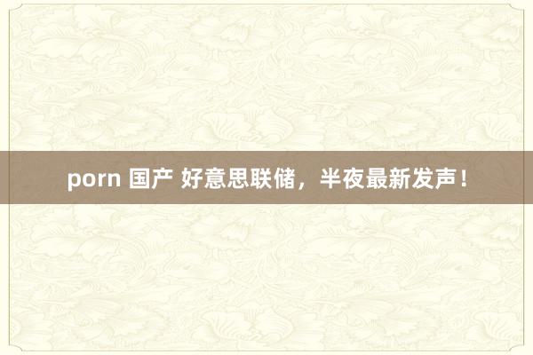 porn 国产 好意思联储，半夜最新发声！