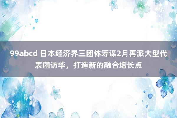 99abcd 日本经济界三团体筹谋2月再派大型代表团访华，打造新的融合增长点