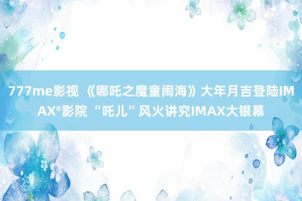 777me影视 《哪吒之魔童闹海》大年月吉登陆IMAX®影院 “吒儿”风火讲究IMAX大银幕