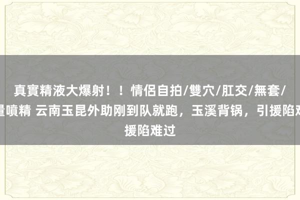 真實精液大爆射！！情侶自拍/雙穴/肛交/無套/大量噴精 云南玉昆外助刚到队就跑，玉溪背锅，引援陷难过