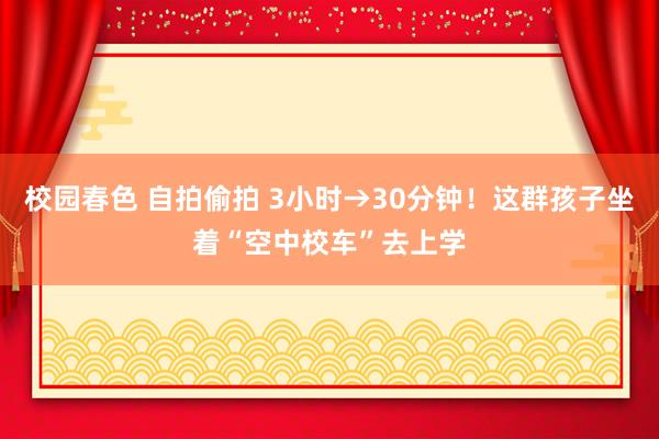 校园春色 自拍偷拍 3小时→30分钟！这群孩子坐着“空中校车”去上学