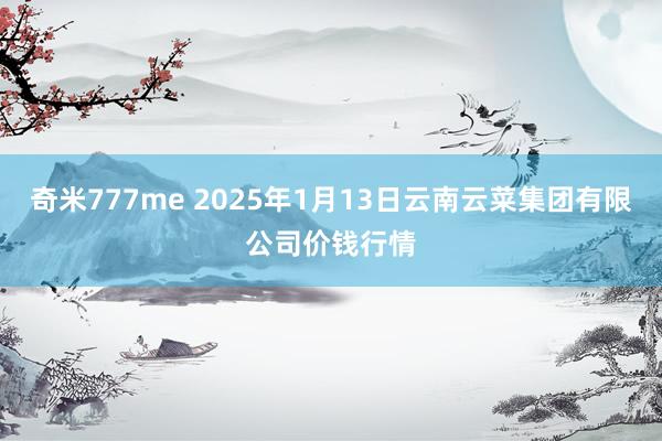 奇米777me 2025年1月13日云南云菜集团有限公司价钱行情