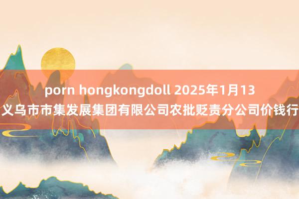 porn hongkongdoll 2025年1月13日义乌市市集发展集团有限公司农批贬责分公司价钱行情