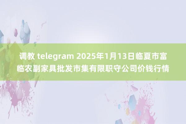 调教 telegram 2025年1月13日临夏市富临农副家具批发市集有限职守公司价钱行情