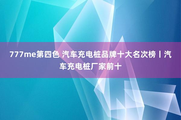 777me第四色 汽车充电桩品牌十大名次榜丨汽车充电桩厂家前十