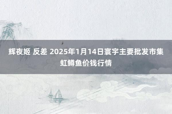 辉夜姬 反差 2025年1月14日寰宇主要批发市集虹鳟鱼价钱行情