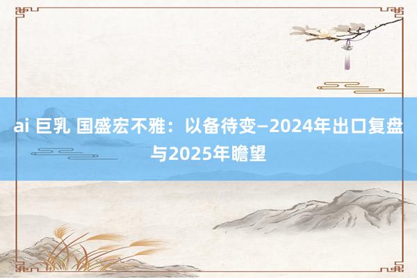 ai 巨乳 国盛宏不雅：以备待变—2024年出口复盘与2025年瞻望