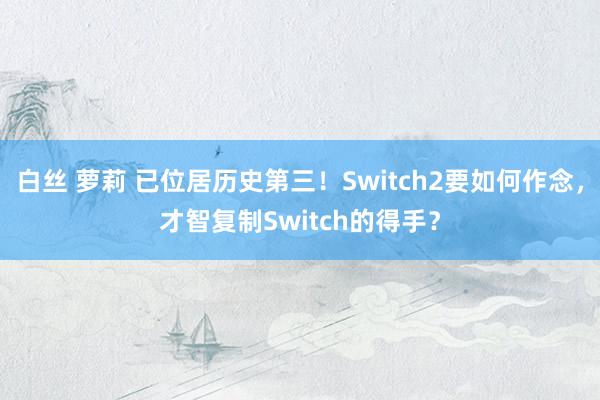 白丝 萝莉 已位居历史第三！Switch2要如何作念，才智复制Switch的得手？