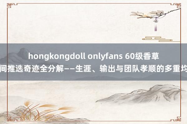 hongkongdoll onlyfans 60级香草时间推选奇迹全分解——生涯、输出与团队孝顺的多重均衡