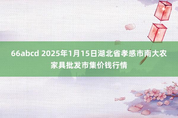 66abcd 2025年1月15日湖北省孝感市南大农家具批发市集价钱行情