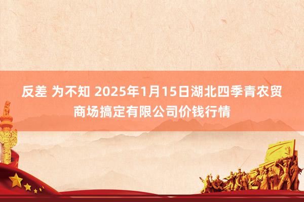 反差 为不知 2025年1月15日湖北四季青农贸商场搞定有限公司价钱行情