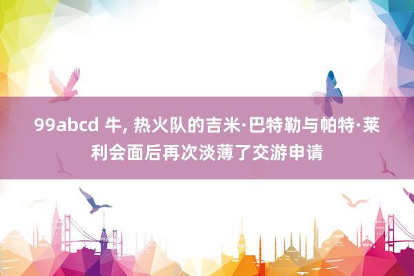 99abcd 牛， 热火队的吉米·巴特勒与帕特·莱利会面后再次淡薄了交游申请