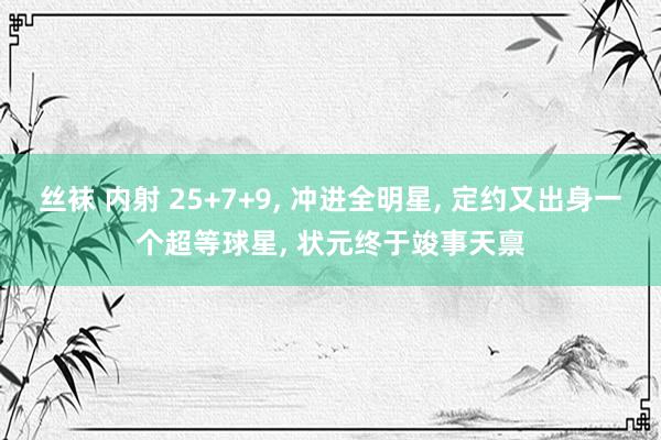 丝袜 内射 25+7+9， 冲进全明星， 定约又出身一个超等球星， 状元终于竣事天禀