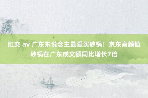 肛交 av 广东东说念主最爱买砂锅！京东高颜值砂锅在广东成交额同比增长7倍