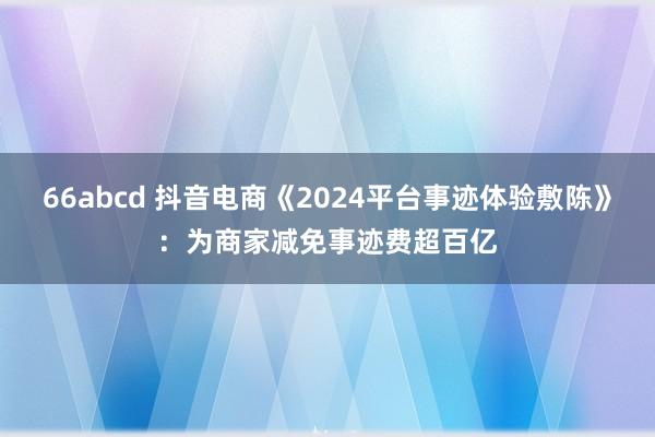 66abcd 抖音电商《2024平台事迹体验敷陈》：为商家减免事迹费超百亿