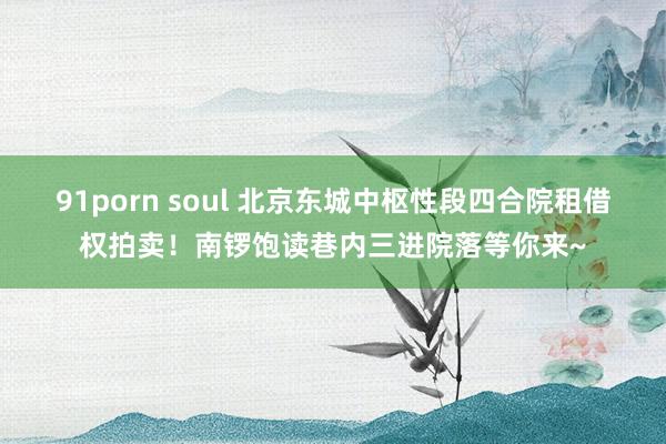 91porn soul 北京东城中枢性段四合院租借权拍卖！南锣饱读巷内三进院落等你来~