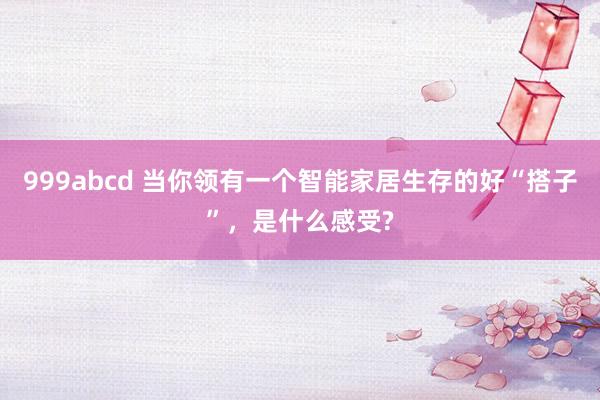 999abcd 当你领有一个智能家居生存的好“搭子”，是什么感受?