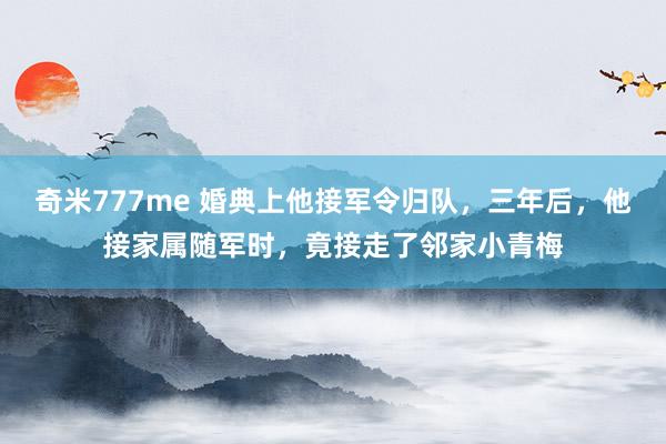 奇米777me 婚典上他接军令归队，三年后，他接家属随军时，竟接走了邻家小青梅
