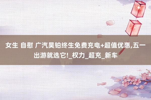 女生 自慰 广汽昊铂终生免费充电+超值优惠，五一出游就选它!_权力_超充_新车